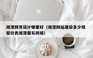 福安湘潭网页设计哪里好（湘潭网站建设多少钱 报价表湘潭磐石网络）