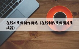 福安在线ai头像制作网站（在线制作头像图片生成器）