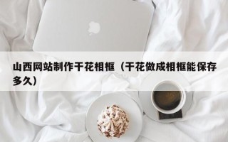 福安山西网站制作干花相框（干花做成相框能保存多久）