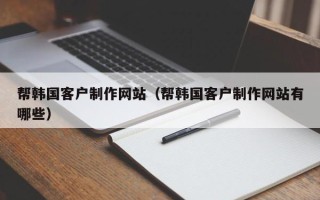 福安帮韩国客户制作网站（帮韩国客户制作网站有哪些）